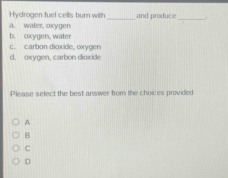 hydrogen fuel cells burn with ______ and produce ______. a. water, oxygen b. oxygen, water c. carbon dioxide, oxygen d. oxygen, carbon dioxide please select the best answer from the choices provided a b c d