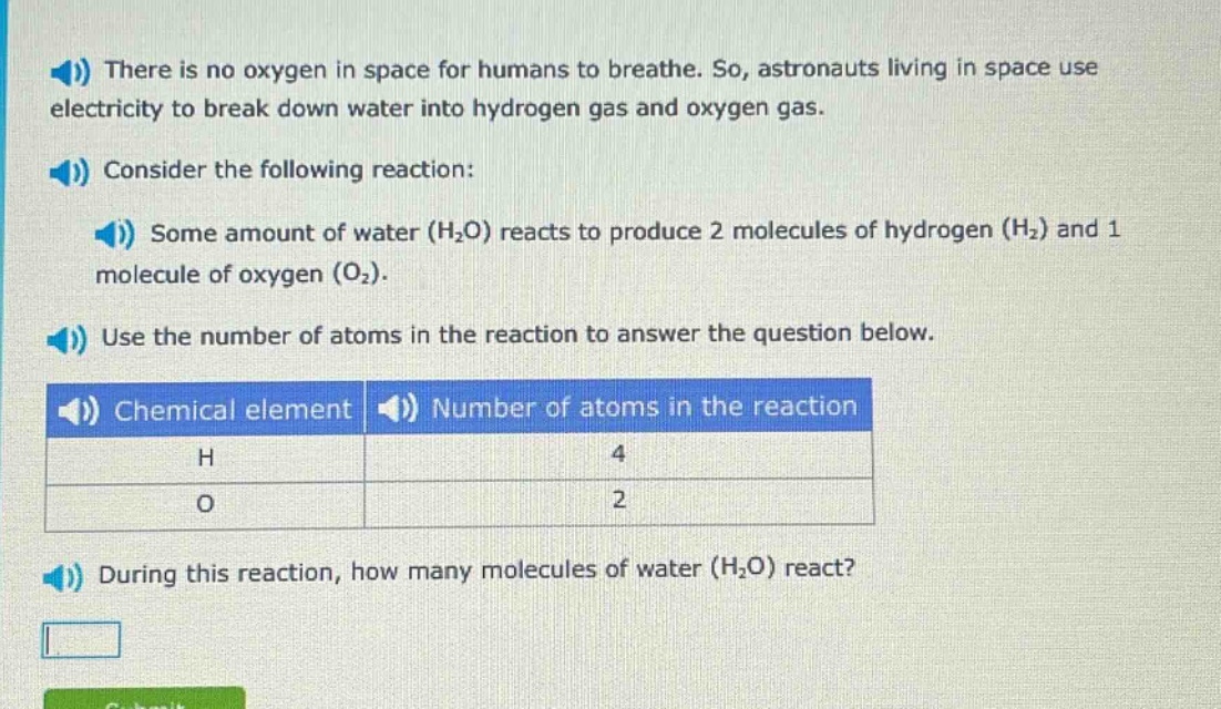 there is no oxygen in space for humans to breathe. so, astronauts living in space use electricity to break down water into hydrogen gas and oxygen gas. consider the following reaction: some amount of water (h₂o) reacts to produce 2 molecules of hydrogen (h₂) and 1 molecule of oxygen (o₂). use the number of atoms in the reaction to answer the question below. chemical element number of atoms in the reaction h 4 o 2 during this reaction, how many molecules of water (h₂o) react?