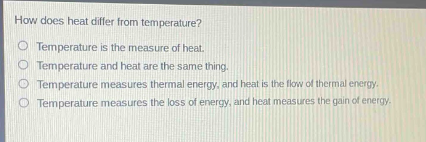 how does heat differ from temperature?\no temperature is the measure of heat.\no temperature and heat are the same thing.\no temperature measures thermal energy, and heat is the flow of thermal energy.\no temperature measures the loss of energy, and heat measures the gain of energy.