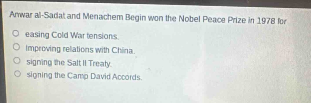 anwar al - sadat and menachem begin won the nobel peace prize in 1978 for\neasing cold war tensions.\nimproving relations with china.\nsigning the salt ii treaty.\nsigning the camp david accords.