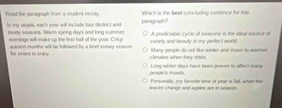 read the paragraph from a student essay. in my utopia, each year will include four distinct and lovely seasons. warm spring days and long summer evenings will make up the first half of the year. crisp autumn months will be followed by a brief snowy season for skiers to enjoy. which is the best concluding sentence for this paragraph? a predictable cycle of seasons is the ideal source of variety and beauty in my perfect world. many people do not like winter and move to warmer climates when they retire. long winter days have been proven to affect many people’s moods. personally, my favorite time of year is fall, when the leaves change and apples are in season.