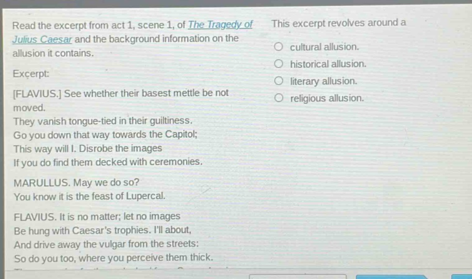 read the excerpt from act 1, scene 1, of the tragedy of julius caesar and the background information on the allusion it contains. excerpt: flavius. see whether their basest mettle be not moved. they vanish tongue - tied in their guiltiness. go you down that way towards the capitol; this way will i. disrobe the images if you do find them decked with ceremonies. marullus. may we do so? you know it is the feast of lupercal. flavius. it is no matter; let no images be hung with caesars trophies. ill about, and drive away the vulgar from the streets: so do you too, where you perceive them thick. this excerpt revolves around a cultural allusion. historical allusion. literary allusion. religious allusion.