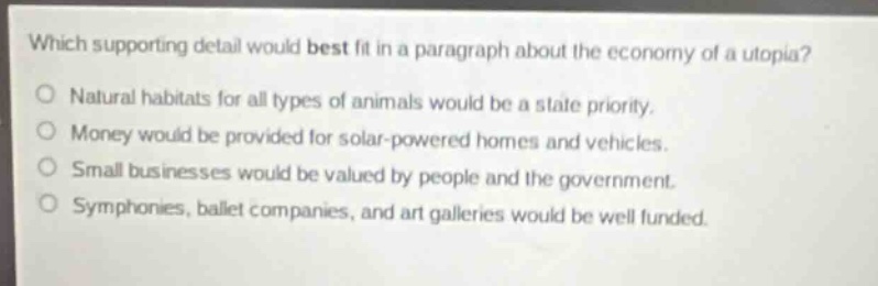 which supporting detail would best fit in a paragraph about the economy of a utopia?\nnatural habitats for all types of animals would be a state priority.\nmoney would be provided for solar - powered homes and vehicles.\nsmall businesses would be valued by people and the government.\nsymphonies, ballet companies, and art galleries would be well funded.