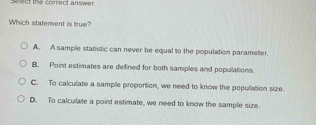 select the correct answer. which statement is true? a. a sample statistic can never be equal to the population parameter. b. point estimates are defined for both samples and populations. c. to calculate a sample proportion, we need to know the population size. d. to calculate a point estimate, we need to know the sample size.