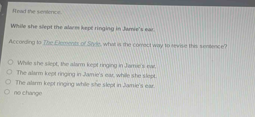 read the sentence. while she slept the alarm kept ringing in jamies ear. according to the elements of style, what is the correct way to revise this sentence? o while she slept, the alarm kept ringing in jamies ear. o the alarm kept ringing in jamies ear, while she slept. o the alarm kept ringing while she slept in jamies ear. o no change