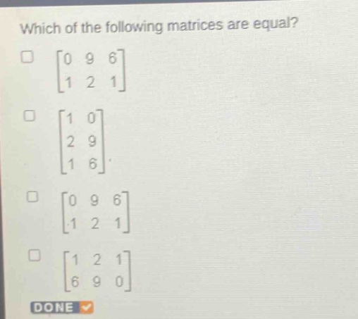 which of the following matrices are equal?\n0 9 6\n1 2 1\n1 0\n2 9\n1 6\n0 9 6\n1 2 1\n1 2 1\n6 9 0\ndone