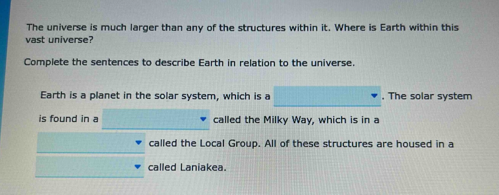 the universe is much larger than any of the structures within it. where is earth within this vast universe? complete the sentences to describe earth in relation to the universe. earth is a planet in the solar system, which is a. the solar system is found in a called the milky way, which is in a called the local group. all of these structures are housed in a called laniakea.