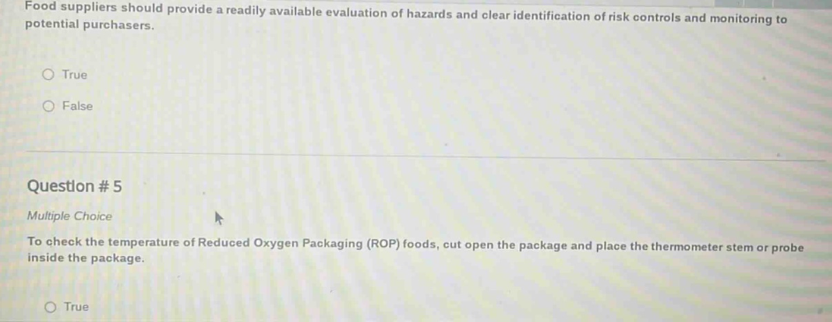food suppliers should provide a readily available evaluation of hazards and clear identification of risk controls and monitoring to potential purchasers. true false question # 5 multiple choice to check the temperature of reduced oxygen packaging (rop) foods, cut open the package and place the thermometer stem or probe inside the package. true