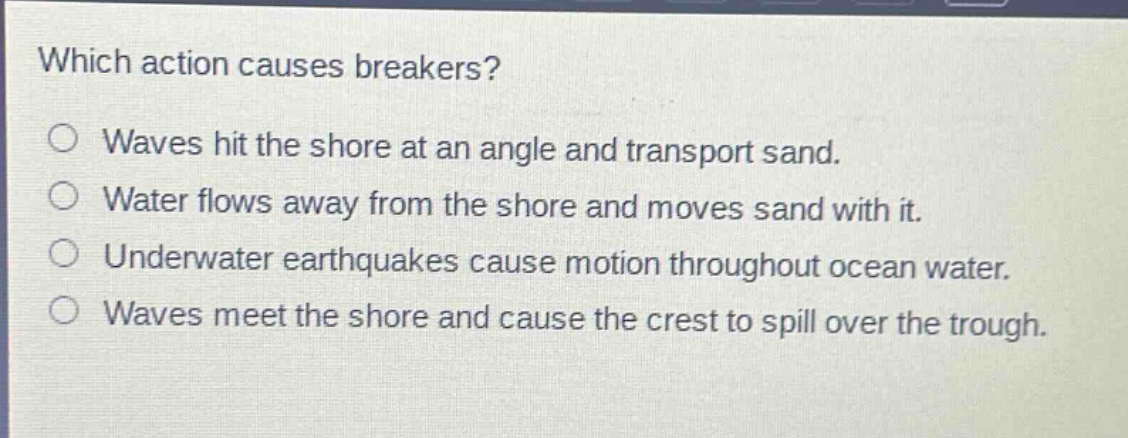 which action causes breakers?\no waves hit the shore at an angle and transport sand.\no water flows away from the shore and moves sand with it.\no underwater earthquakes cause motion throughout ocean water.\no waves meet the shore and cause the crest to spill over the trough.