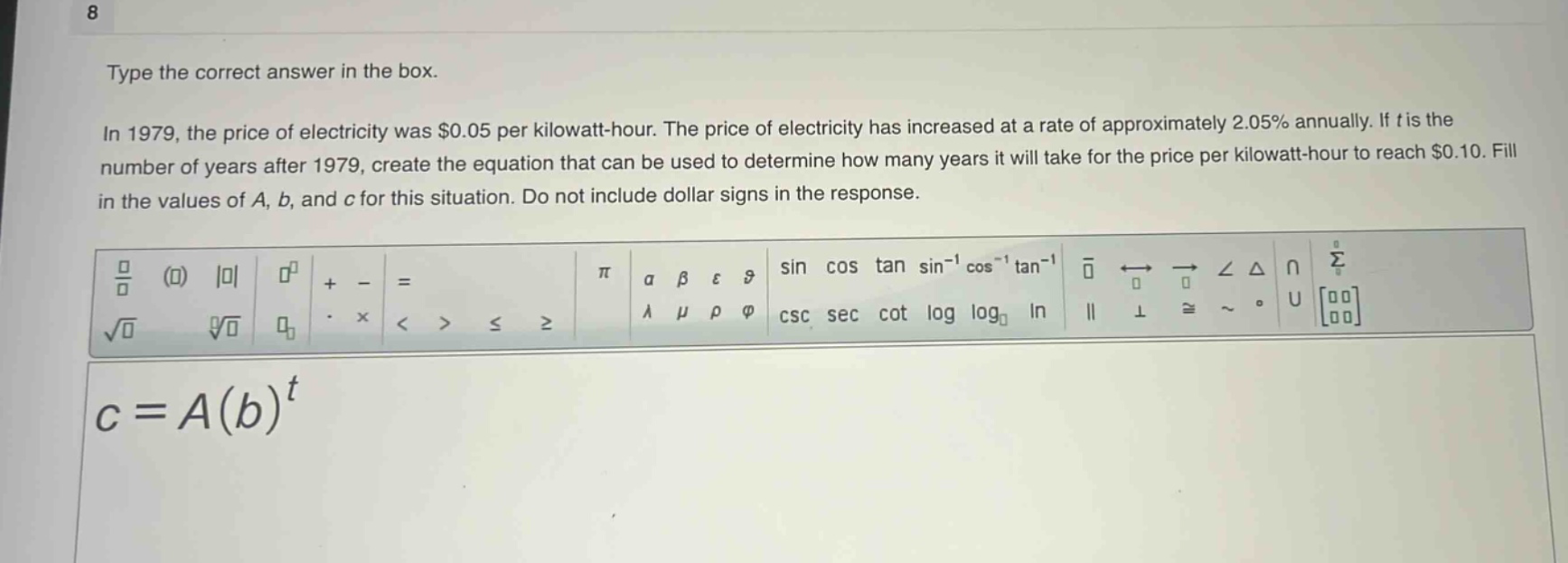 type the correct answer in the box. in 1979, the price of electricity was $0.05 per kilowatt - hour. the price of electricity has increased at a rate of approximately 2.05% annually. if t is the number of years after 1979, create the equation that can be used to determine how many years it will take for the price per kilowatt - hour to reach $0.10. fill in the values of a, b, and c for this situation. do not include dollar signs in the response. c = a(b)^t