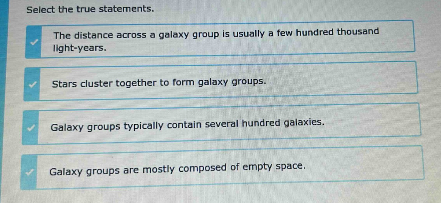 select the true statements. the distance across a galaxy group is usually a few hundred thousand light - years. stars cluster together to form galaxy groups. galaxy groups typically contain several hundred galaxies. galaxy groups are mostly composed of empty space.