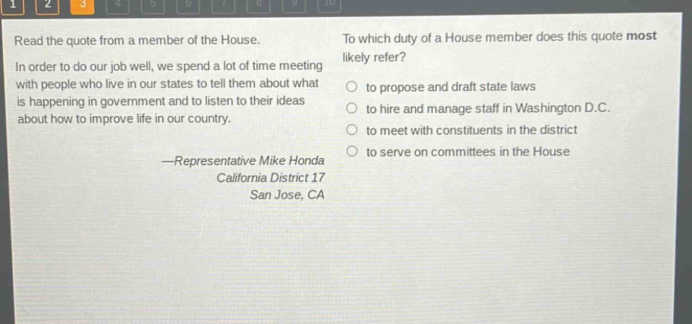 read the quote from a member of the house. in order to do our job well, we spend a lot of time meeting with people who live in our states to tell them about what is happening in government and to listen to their ideas about how to improve life in our country. —representative mike honda california district 17 san jose, ca to which duty of a house member does this quote most likely refer? to propose and draft state laws to hire and manage staff in washington d.c. to meet with constituents in the district to serve on committees in the house