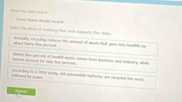 read the claim below. every home should recycle. select the piece of evidence that best supports this claim. annually, recycling reduces the amount of waste that goes into landfills by about thirty - five percent. ninety - five percent of landfill waste comes from business and industry, while homes account for only five percent. according to a 2010 study, old automobile batteries are recycled the most, followed by paper.