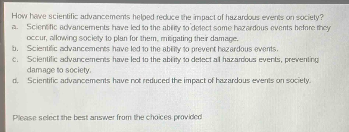 how have scientific advancements helped reduce the impact of hazardous events on society? a. scientific advancements have led to the ability to detect some hazardous events before they occur, allowing society to plan for them, mitigating their damage. b. scientific advancements have led to the ability to prevent hazardous events. c. scientific advancements have led to the ability to detect all hazardous events, preventing damage to society. d. scientific advancements have not reduced the impact of hazardous events on society. please select the best answer from the choices provided