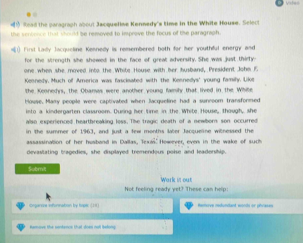 read the paragraph about jacqueline kennedys time in the white house. select the sentence that should be removed to improve the focus of the paragraph. first lady jacqueline kennedy is remembered both for her youthful energy and for the strength she showed in the face of great adversity. she was just thirty - one when she moved into the white house with her husband, president john f. kennedy. much of america was fascinated with the kennedys young family. like the kennedys, the obamas were another young family that lived in the white house. many people were captivated when jacqueline had a sunroom transformed into a kindergarten classroom. during her time in the white house, though, she also experienced heartbreaking loss. the tragic death of a newborn son occurred in the summer of 1963, and just a few months later jacqueline witnessed the assassination of her husband in dallas, texas. however, even in the wake of such devastating tragedies, she displayed tremendous poise and leadership.