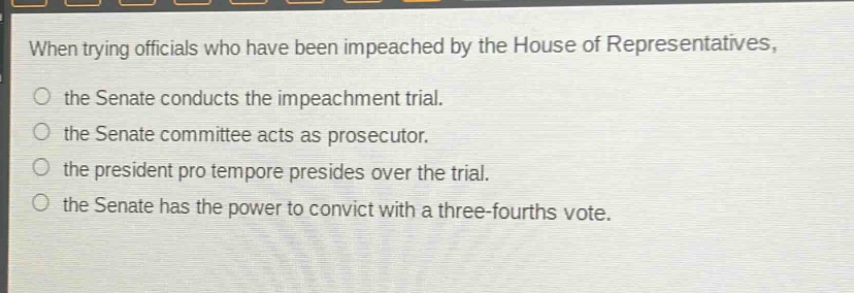 when trying officials who have been impeached by the house of representatives, the senate conducts the impeachment trial. the senate committee acts as prosecutor. the president pro tempore presides over the trial. the senate has the power to convict with a three - fourths vote.