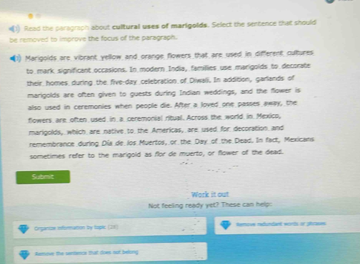 read the paragraph about cultural uses of marigolds. select the sentence that should be removed to improve the focus of the paragraph. marigolds are vibrant yellow and orange flowers that are used in different cultures to mark significant occasions. in modern india, families use marigolds to decorate their homes during the five - day celebration of diwali. in addition, garlands of marigolds are often given to guests during indian weddings, and the flower is also used in ceremonies when people die. after a loved one passes away, the flowers are often used in a ceremonial ritual. across the world in mexico, marigolds, which are native to the americas, are used for decoration and remembrance during día de los muertos, or the day of the dead. in fact, mexicans sometimes refer to the marigold as flor de muerto, or flower of the dead.