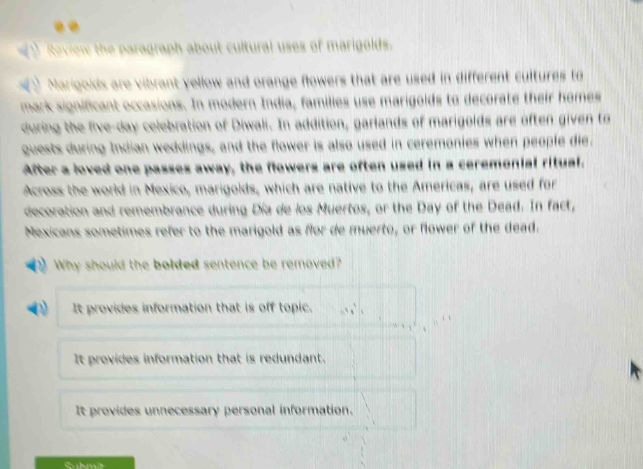 review the paragraph about cultural uses of marigolds. marigolds are vibrant yellow and orange flowers that are used in different cultures to mark significant occasions. in modern india, families use marigolds to decorate their homes during the five - day celebration of diwali. in addition, garlands of marigolds are often given to guests during indian weddings, and the flower is also used in ceremonies when people die. after a loved one passes away, the flowers are often used in a ceremonial ritual. across the world in mexico, marigolds, which are native to the americas, are used for decoration and remembrance during dia de los muertos, or the day of the dead. in fact, mexicans sometimes refer to the marigold as flor de muerto, or flower of the dead. why should the bolded sentence be removed? it provides information that is off topic. it provides information that is redundant. it provides unnecessary personal information.