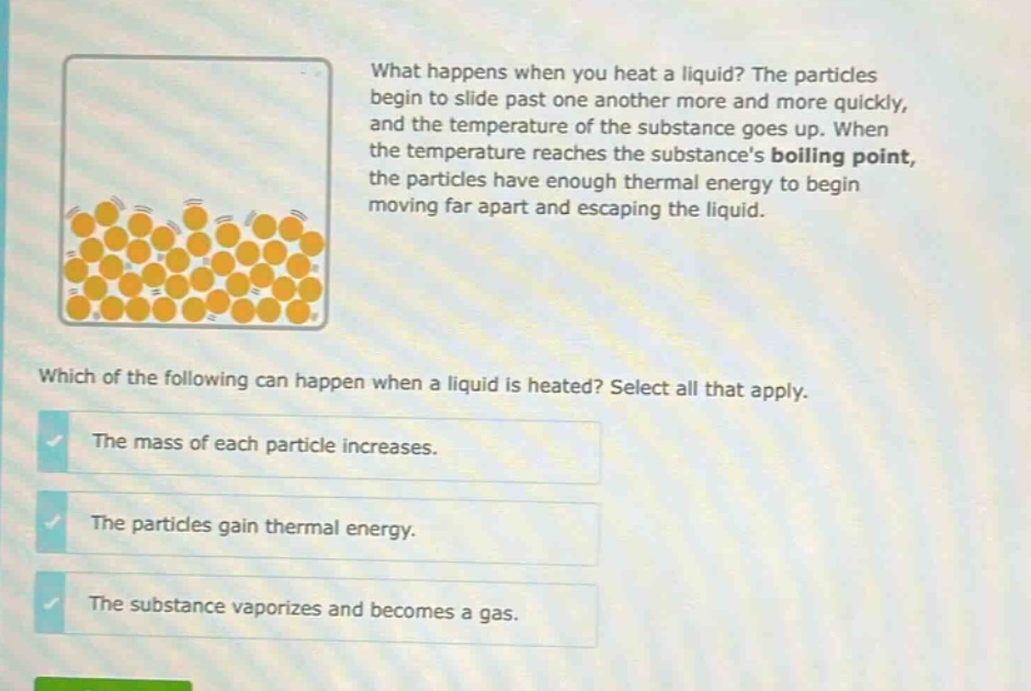 what happens when you heat a liquid? the particles begin to slide past one another more and more quickly, and the temperature of the substance goes up. when the temperature reaches the substances boiling point, the particles have enough thermal energy to begin moving far apart and escaping the liquid. which of the following can happen when a liquid is heated? select all that apply. the mass of each particle increases. the particles gain thermal energy. the substance vaporizes and becomes a gas.