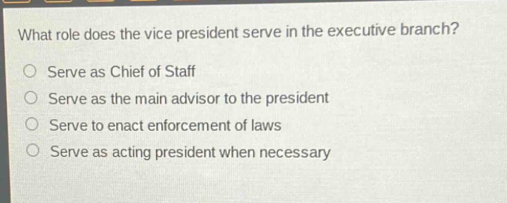 what role does the vice president serve in the executive branch?\nserve as chief of staff\nserve as the main advisor to the president\nserve to enact enforcement of laws\nserve as acting president when necessary