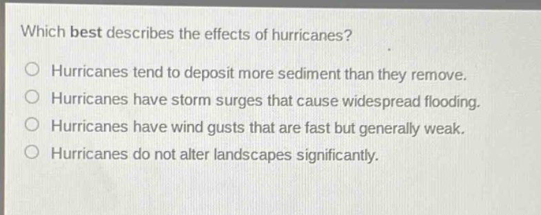 which best describes the effects of hurricanes?\no hurricanes tend to deposit more sediment than they remove.\no hurricanes have storm surges that cause widespread flooding.\no hurricanes have wind gusts that are fast but generally weak.\no hurricanes do not alter landscapes significantly.