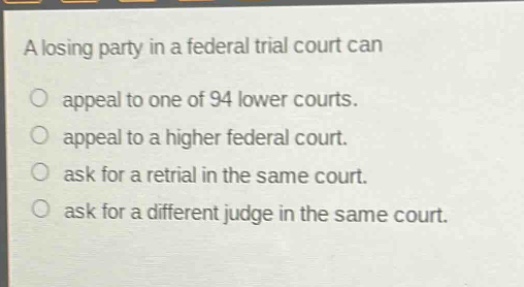 a losing party in a federal trial court can\nappeal to one of 94 lower courts.\nappeal to a higher federal court.\nask for a retrial in the same court.\nask for a different judge in the same court.