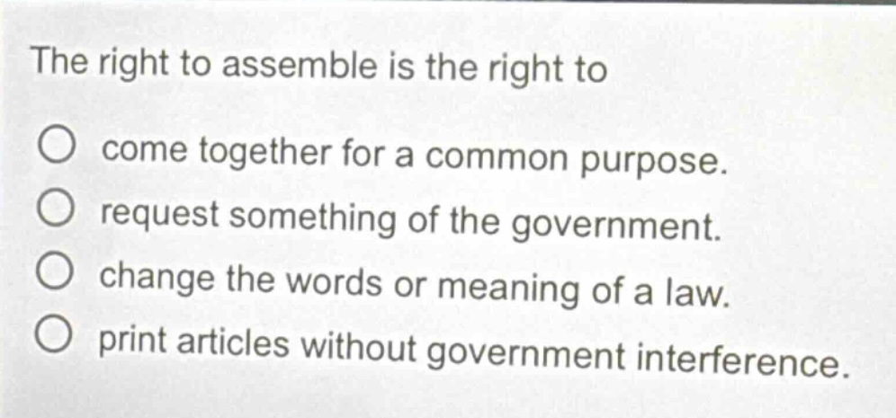 the right to assemble is the right to\no come together for a common purpose.\no request something of the government.\no change the words or meaning of a law.\no print articles without government interference.