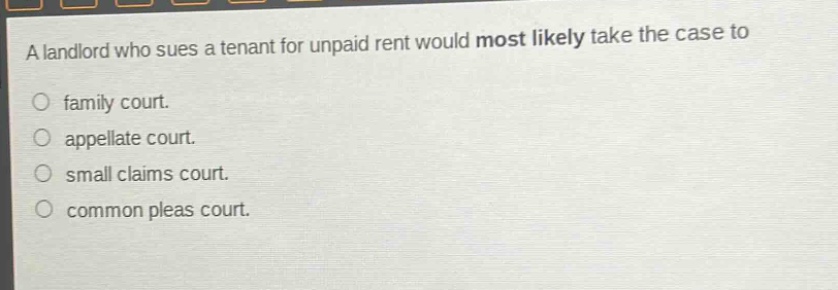a landlord who sues a tenant for unpaid rent would most likely take the case to\nfamily court.\nappellate court.\nsmall claims court.\ncommon pleas court.