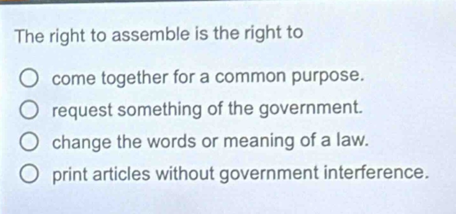 the right to assemble is the right to\ncome together for a common purpose.\nrequest something of the government.\nchange the words or meaning of a law.\nprint articles without government interference.