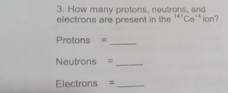 3. how many protons, neutrons, and electrons are present in the ¹⁴¹ce⁺⁴ ion? protons = ____ neutrons = ____ electrons = ____