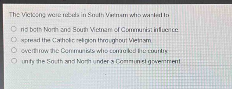 the vietcong were rebels in south vietnam who wanted to\nrid both north and south vietnam of communist influence.\nspread the catholic religion throughout vietnam.\noverthrow the communists who controlled the country.\nunify the south and north under a communist government.