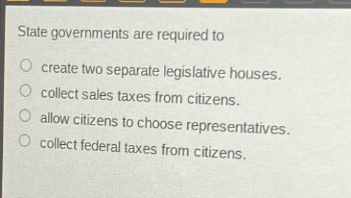 state governments are required to\ncreate two separate legislative houses.\ncollect sales taxes from citizens.\nallow citizens to choose representatives.\ncollect federal taxes from citizens.