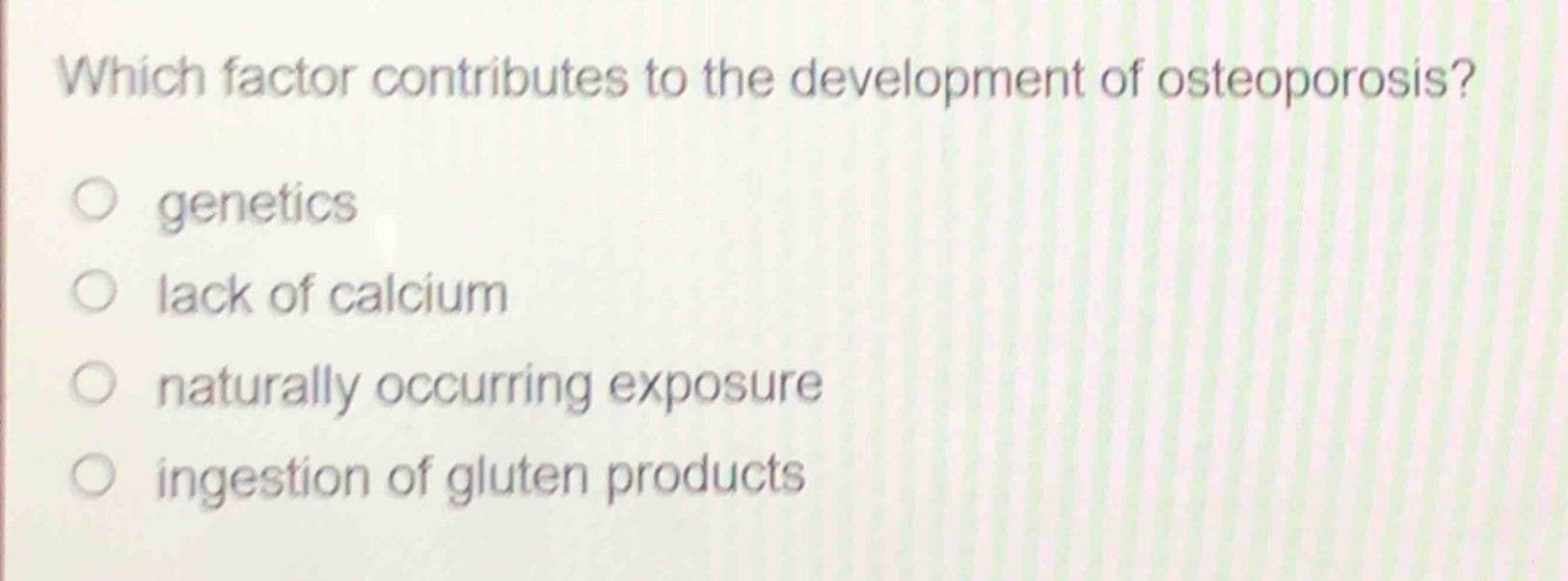 which factor contributes to the development of osteoporosis?\ngenetics\nlack of calcium\nnaturally occurring exposure\ningestion of gluten products