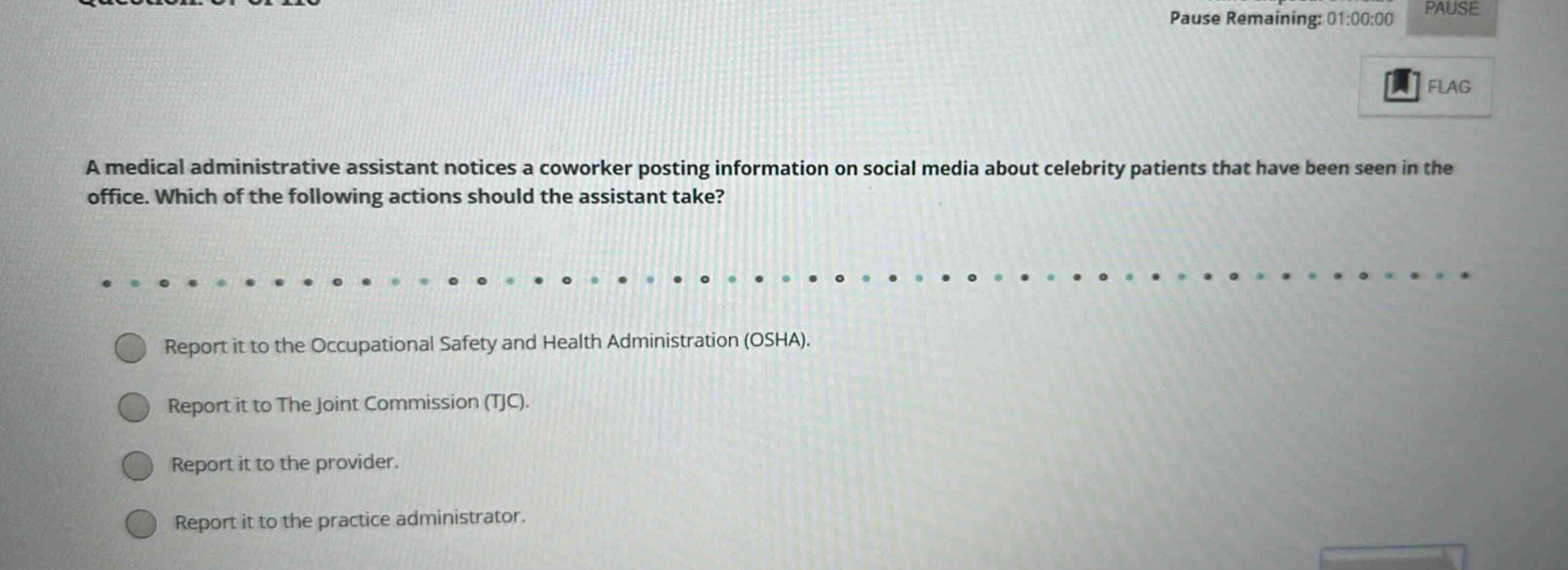 a medical administrative assistant notices a coworker posting information on social media about celebrity patients that have been seen in the office. which of the following actions should the assistant take? report it to the occupational safety and health administration (osha). report it to the joint commission (tjc). report it to the provider. report it to the practice administrator.