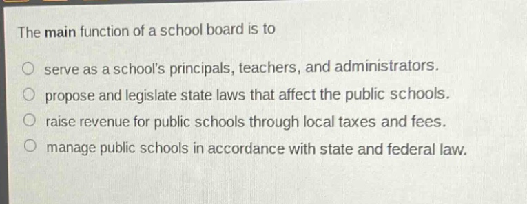 the main function of a school board is to\nserve as a schools principals, teachers, and administrators.\npropose and legislate state laws that affect the public schools.\nraise revenue for public schools through local taxes and fees.\nmanage public schools in accordance with state and federal law.