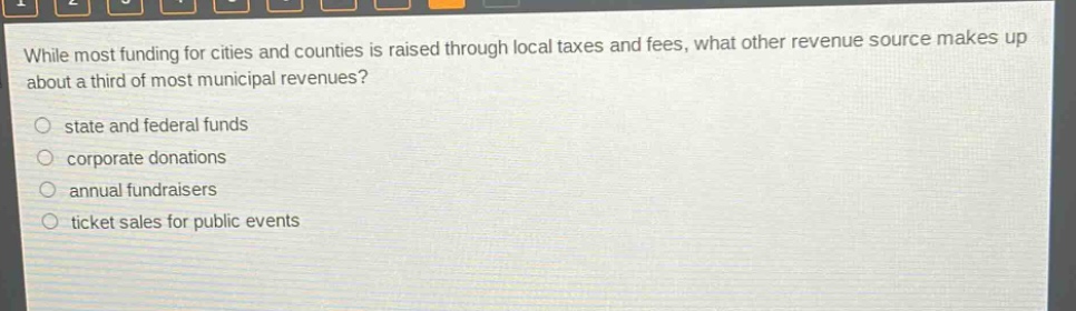 while most funding for cities and counties is raised through local taxes and fees, what other revenue source makes up about a third of most municipal revenues?\nstate and federal funds\ncorporate donations\nannual fundraisers\nticket sales for public events