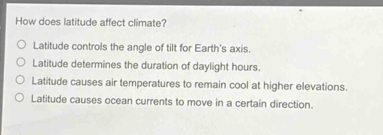 how does latitude affect climate?\no latitude controls the angle of tilt for earth’s axis.\no latitude determines the duration of daylight hours.\no latitude causes air temperatures to remain cool at higher elevations.\no latitude causes ocean currents to move in a certain direction.