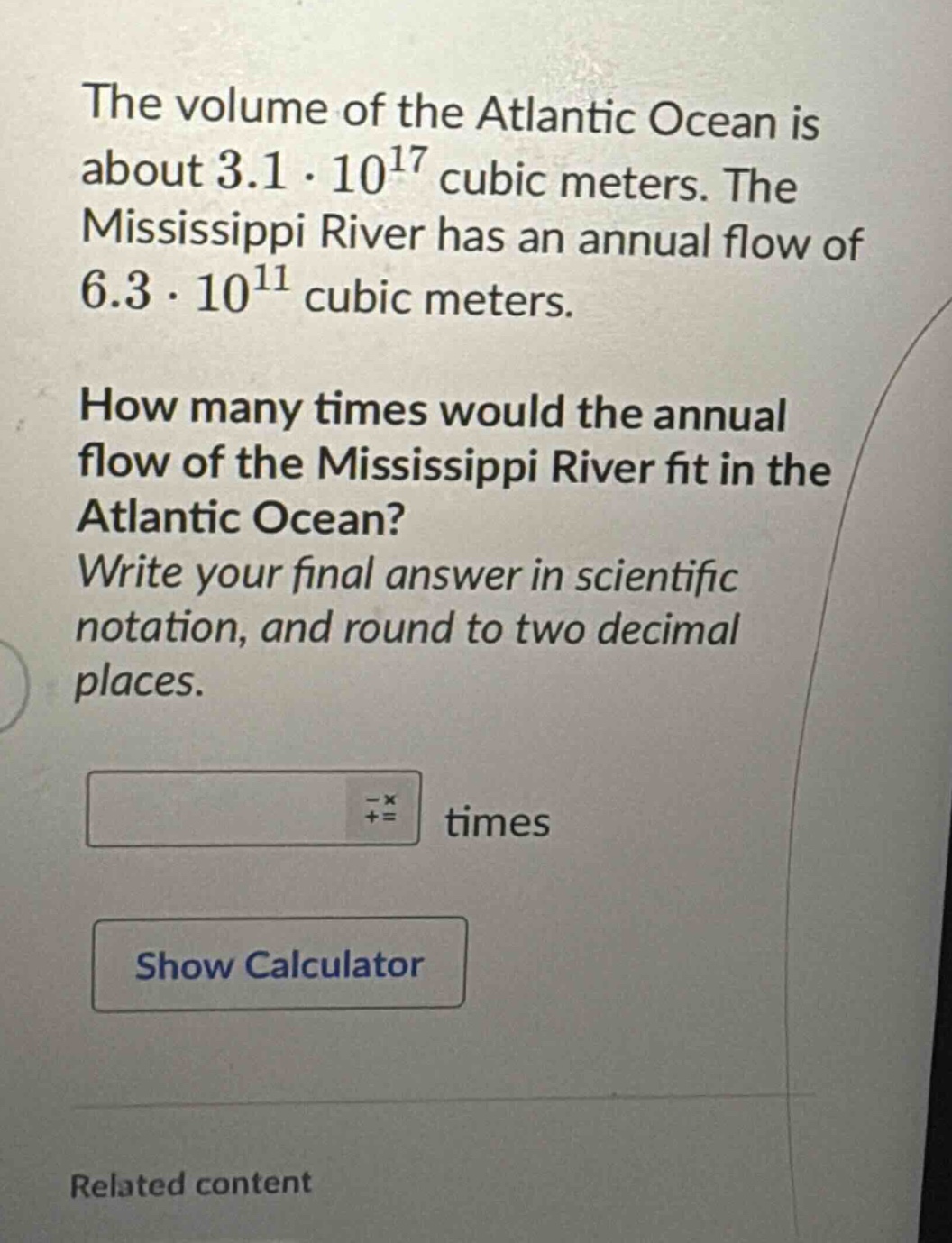 the volume of the atlantic ocean is about 3.1·10^17 cubic meters. the mississippi river has an annual flow of 6.3·10^11 cubic meters. how many times would the annual flow of the mississippi river fit in the atlantic ocean? write your final answer in scientific notation, and round to two decimal places.
