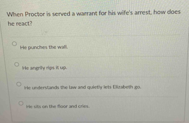 when proctor is served a warrant for his wifes arrest, how does he react? he punches the wall. he angrily rips it up. he understands the law and quietly lets elizabeth go. he sits on the floor and cries.