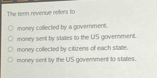 the term revenue refers to\no money collected by a government.\no money sent by states to the us government.\no money collected by citizens of each state.\no money sent by the us government to states.