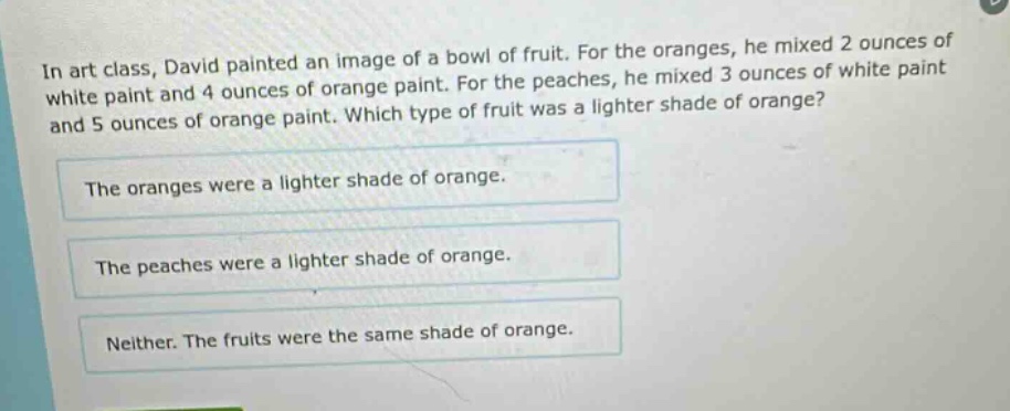 in art class, david painted an image of a bowl of fruit. for the oranges, he mixed 2 ounces of white paint and 4 ounces of orange paint. for the peaches, he mixed 3 ounces of white paint and 5 ounces of orange paint. which type of fruit was a lighter shade of orange? the oranges were a lighter shade of orange. the peaches were a lighter shade of orange. neither. the fruits were the same shade of orange.