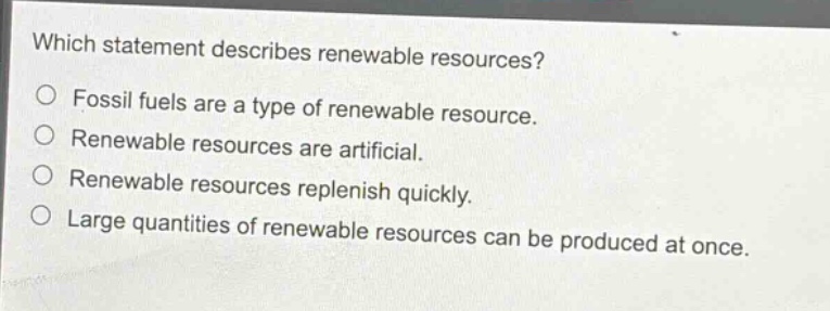 which statement describes renewable resources?\nfossil fuels are a type of renewable resource.\nrenewable resources are artificial.\nrenewable resources replenish quickly.\nlarge quantities of renewable resources can be produced at once.