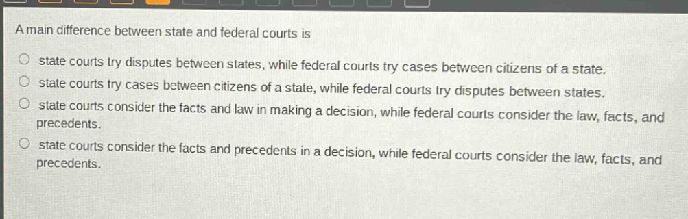 a main difference between state and federal courts is\nstate courts try disputes between states, while federal courts try cases between citizens of a state.\nstate courts try cases between citizens of a state, while federal courts try disputes between states.\nstate courts consider the facts and law in making a decision, while federal courts consider the law, facts, and precedents.\nstate courts consider the facts and precedents in a decision, while federal courts consider the law, facts, and precedents.