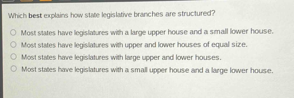 which best explains how state legislative branches are structured?\nmost states have legislatures with a large upper house and a small lower house.\nmost states have legislatures with upper and lower houses of equal size.\nmost states have legislatures with large upper and lower houses.\nmost states have legislatures with a small upper house and a large lower house.