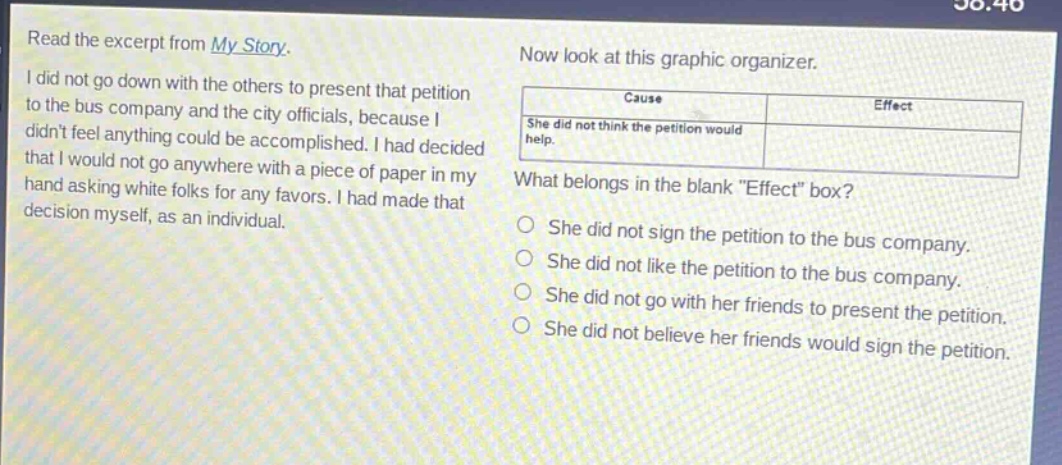 read the excerpt from my story. i did not go down with the others to present that petition to the bus company and the city officials, because i didnt feel anything could be accomplished. i had decided that i would not go anywhere with a piece of paper in my hand asking white folks for any favors. i had made that decision myself, as an individual. now look at this graphic organizer. cause effect she did not think the petition would help. what belongs in the blank \effect\ box? she did not sign the petition to the bus company. she did not like the petition to the bus company. she did not go with her friends to present the petition. she did not believe her friends would sign the petition.