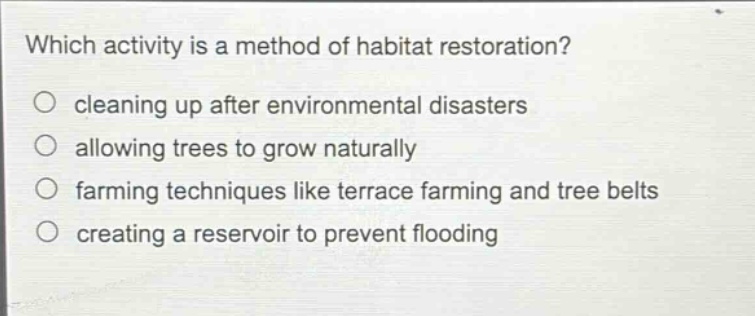 which activity is a method of habitat restoration?\ncleaning up after environmental disasters\nallowing trees to grow naturally\nfarming techniques like terrace farming and tree belts\ncreating a reservoir to prevent flooding