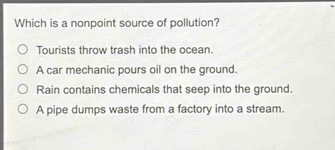 which is a nonpoint source of pollution?\no tourists throw trash into the ocean.\no a car mechanic pours oil on the ground.\no rain contains chemicals that seep into the ground.\no a pipe dumps waste from a factory into a stream.