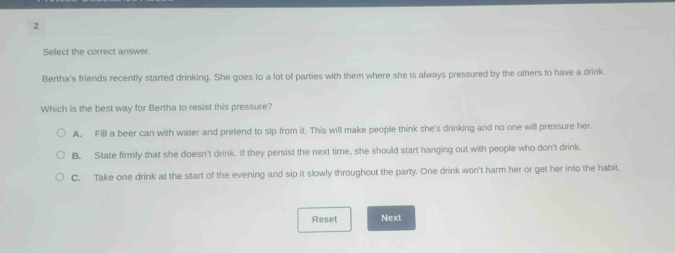 select the correct answer. berthas friends recently started drinking. she goes to a lot of parties with them where she is always pressured by the others to have a drink. which is the best way for bertha to resist this pressure? a. fill a beer can with water and pretend to sip from it. this will make people think shes drinking and no one will pressure her. b. state firmly that she doesnt drink. if they persist the next time, she should start hanging out with people who dont drink. c. take one drink at the start of the evening and sip it slowly throughout the party. one drink wont harm her or get her into the habit.