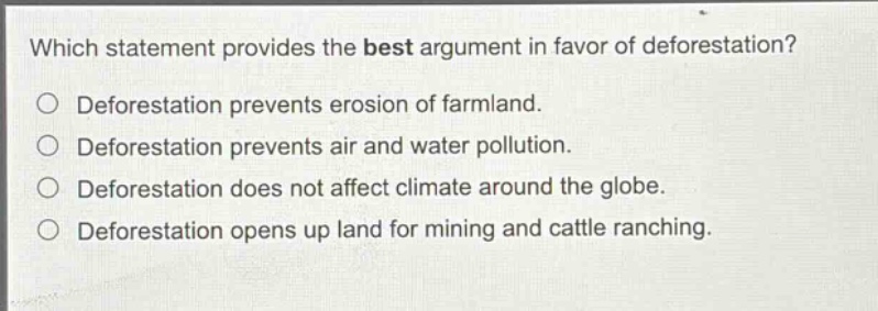 which statement provides the best argument in favor of deforestation?\ndeforestation prevents erosion of farmland.\ndeforestation prevents air and water pollution.\ndeforestation does not affect climate around the globe.\ndeforestation opens up land for mining and cattle ranching.