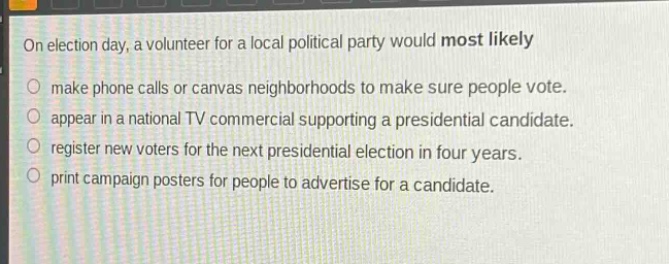 on election day, a volunteer for a local political party would most likely\nmake phone calls or canvas neighborhoods to make sure people vote.\nappear in a national tv commercial supporting a presidential candidate.\nregister new voters for the next presidential election in four years.\nprint campaign posters for people to advertise for a candidate.